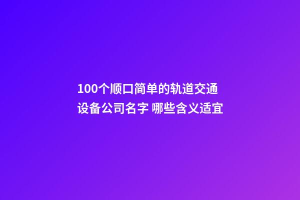 100个顺口简单的轨道交通设备公司名字 哪些含义适宜